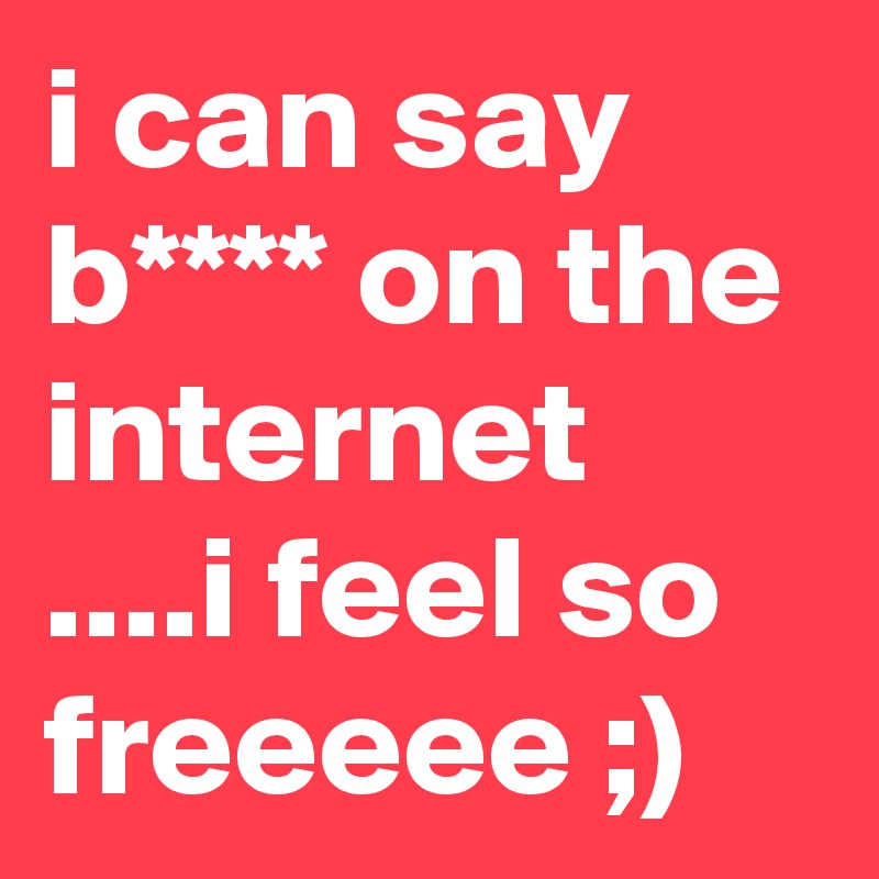 i can say b**** on the internet ....i feel so freeeee ;)