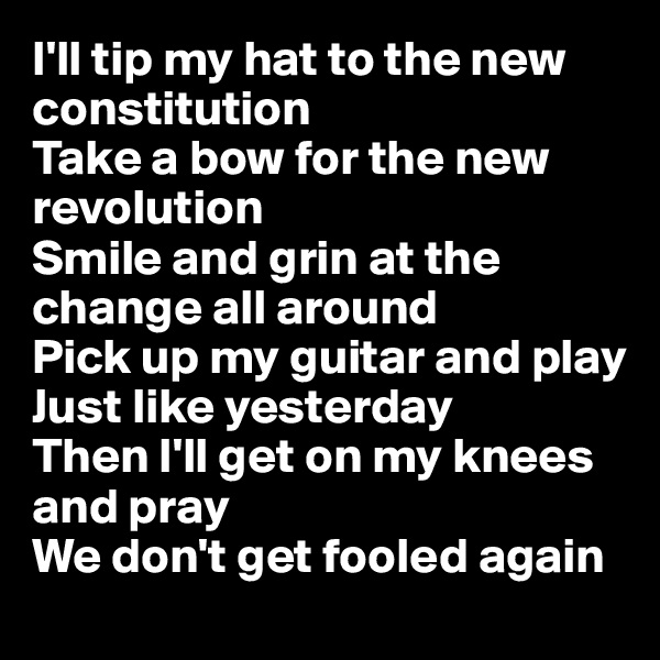 I'll tip my hat to the new constitution
Take a bow for the new revolution
Smile and grin at the change all around
Pick up my guitar and play
Just like yesterday
Then I'll get on my knees and pray
We don't get fooled again
