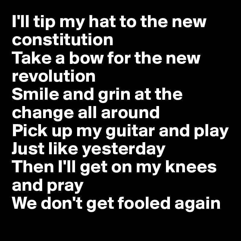 I'll tip my hat to the new constitution
Take a bow for the new revolution
Smile and grin at the change all around
Pick up my guitar and play
Just like yesterday
Then I'll get on my knees and pray
We don't get fooled again