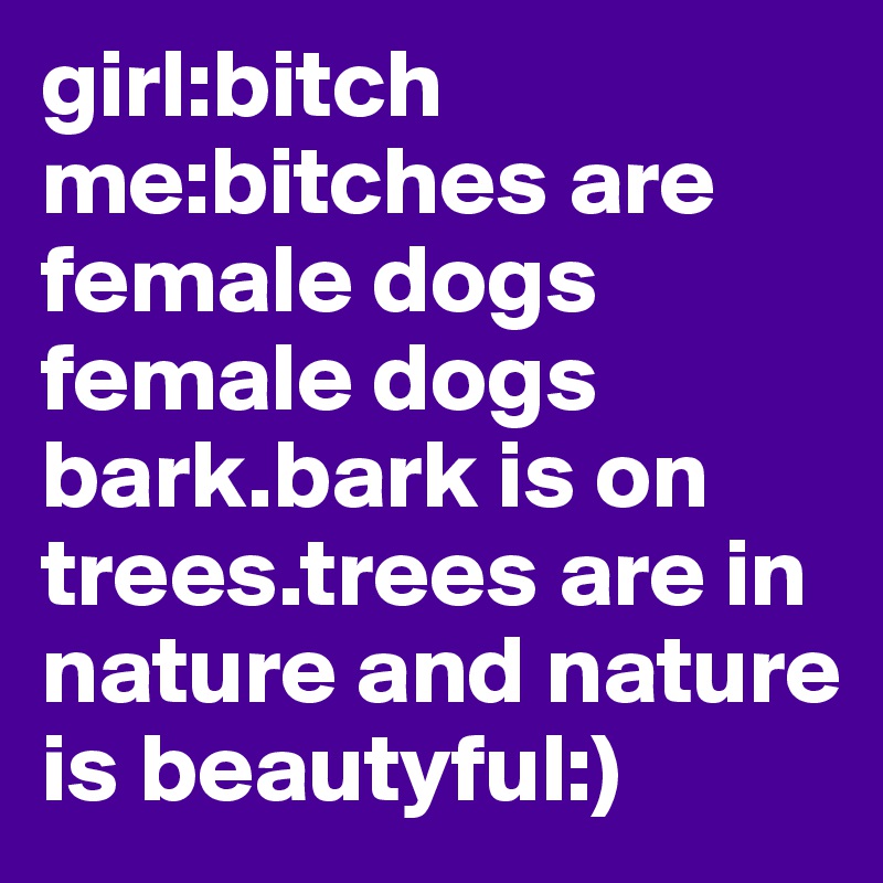 girl:bitch me:bitches are female dogs female dogs bark.bark is on trees.trees are in nature and nature is beautyful:)