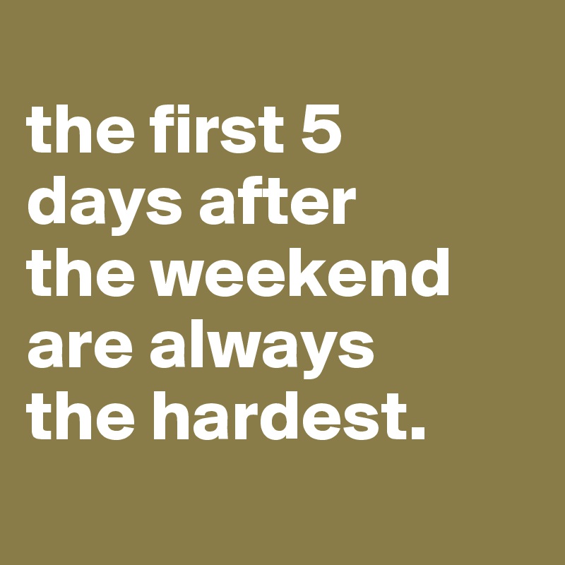 
the first 5 
days after 
the weekend are always 
the hardest.

