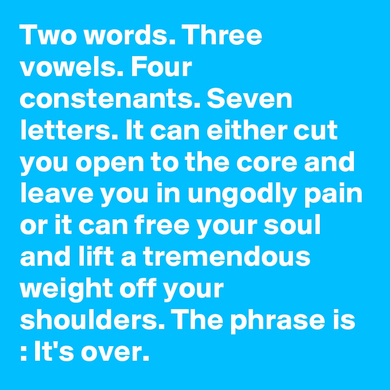 Two words. Three vowels. Four constenants. Seven letters. It can either cut you open to the core and leave you in ungodly pain or it can free your soul and lift a tremendous weight off your shoulders. The phrase is : It's over.