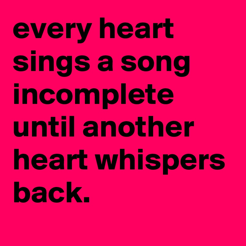 every heart sings a song incomplete until another heart whispers back.