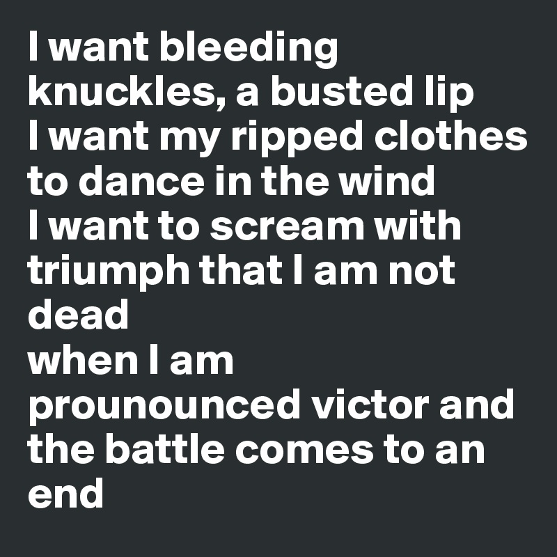 I want bleeding knuckles, a busted lip
I want my ripped clothes to dance in the wind
I want to scream with triumph that I am not dead 
when I am 
prounounced victor and the battle comes to an end