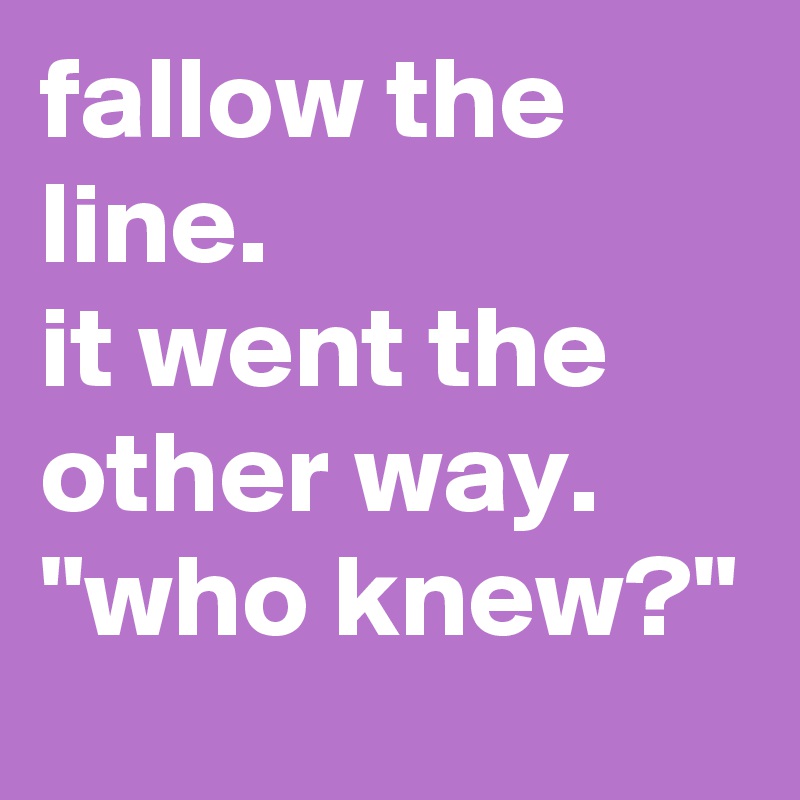 fallow the line.
it went the other way.
"who knew?"