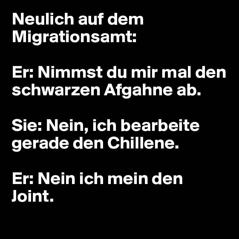 Neulich auf dem Migrationsamt:

Er: Nimmst du mir mal den schwarzen Afgahne ab. 

Sie: Nein, ich bearbeite gerade den Chillene.

Er: Nein ich mein den Joint.