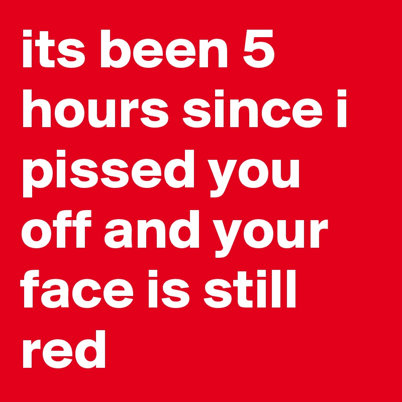 its been 5 hours since i pissed you off and your face is still red
