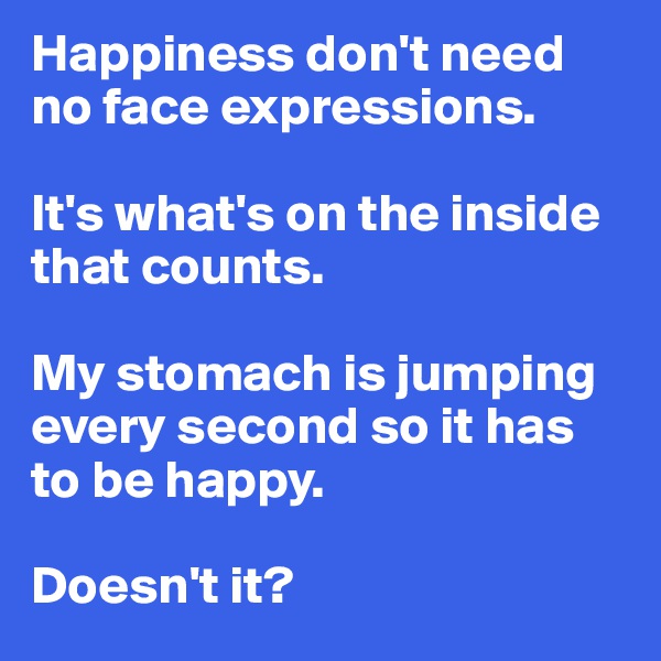 Happiness don't need no face expressions.

It's what's on the inside that counts.

My stomach is jumping every second so it has to be happy. 

Doesn't it?