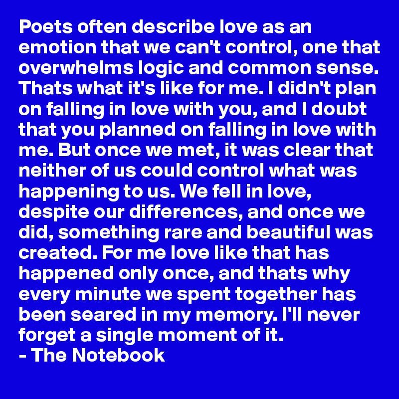 Poets often describe love as an emotion that we can't control, one that overwhelms logic and common sense. Thats what it's like for me. I didn't plan on falling in love with you, and I doubt that you planned on falling in love with me. But once we met, it was clear that neither of us could control what was happening to us. We fell in love, despite our differences, and once we did, something rare and beautiful was created. For me love like that has happened only once, and thats why every minute we spent together has been seared in my memory. I'll never forget a single moment of it.
- The Notebook