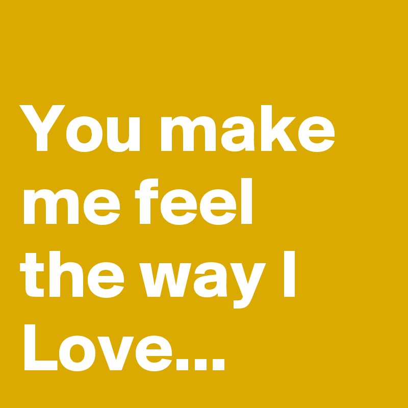 
You make me feel
the way I Love...