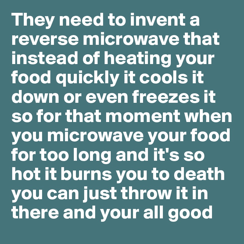 They need to invent a reverse microwave that instead of heating your food quickly it cools it down or even freezes it so for that moment when you microwave your food for too long and it's so hot it burns you to death you can just throw it in there and your all good 