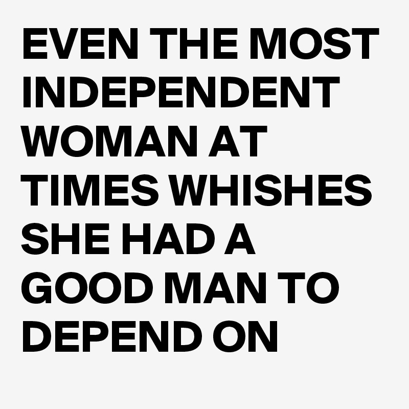 EVEN THE MOST INDEPENDENT WOMAN AT TIMES WHISHES SHE HAD A GOOD MAN TO DEPEND ON