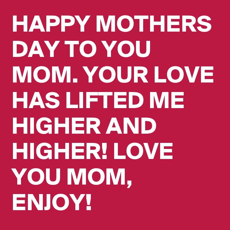 HAPPY MOTHERS DAY TO YOU MOM. YOUR LOVE HAS LIFTED ME HIGHER AND HIGHER! LOVE YOU MOM, ENJOY!