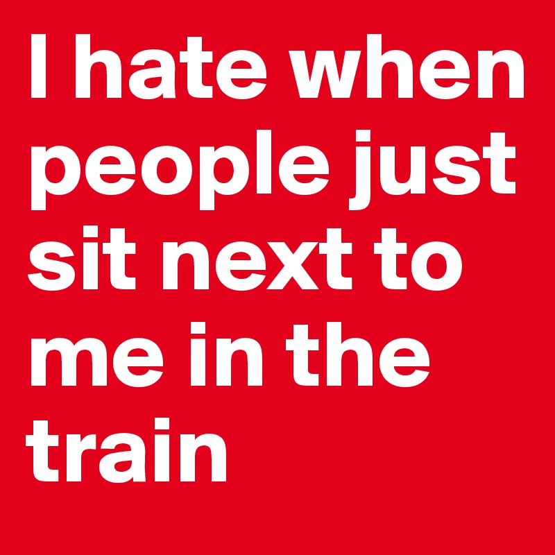 l hate when people just sit next to me in the train