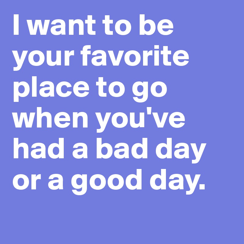 I want to be your favorite place to go when you've had a bad day or a good day.
