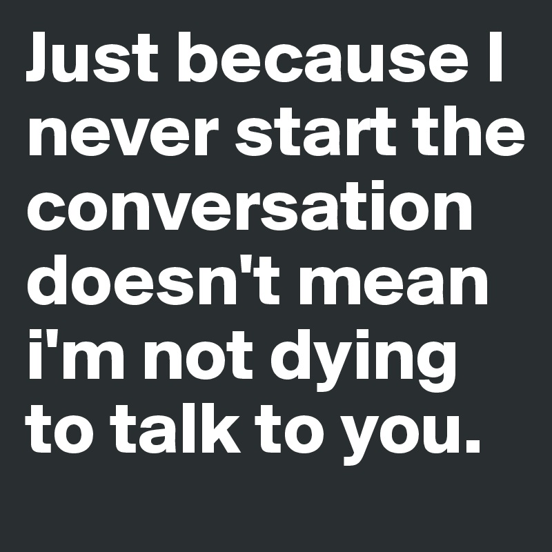 Just because I never start the conversation doesn't mean i'm not dying ...