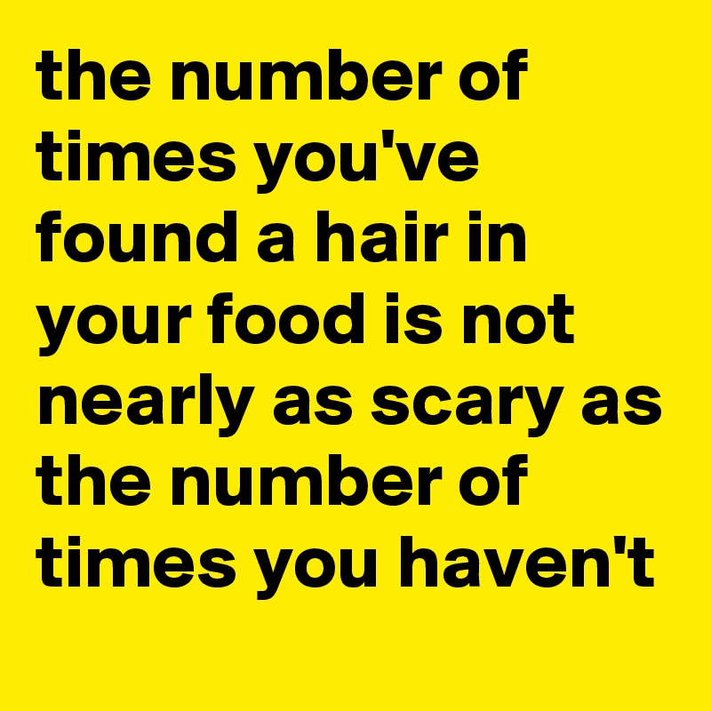 the number of times you've found a hair in your food is not nearly as scary as the number of times you haven't 