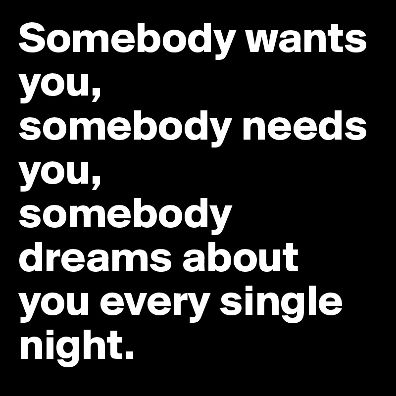Somebody wants you,
somebody needs you,
somebody dreams about you every single night.