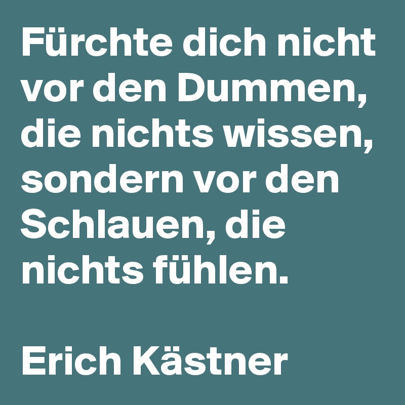 Fürchte dich nicht vor den Dummen, die nichts wissen, sondern vor den Schlauen, die nichts fühlen.

Erich Kästner 