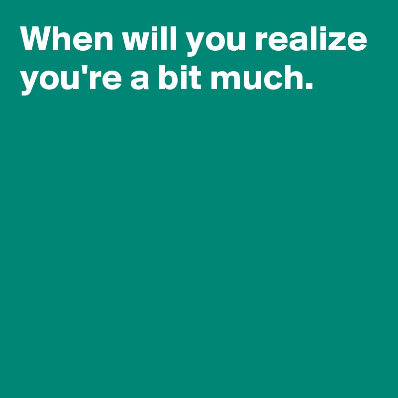 When will you realize you're a bit much.






