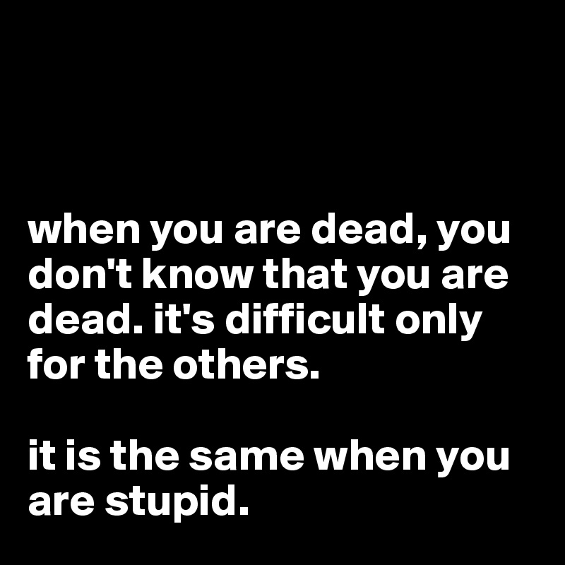 



when you are dead, you don't know that you are dead. it's difficult only for the others. 

it is the same when you are stupid. 