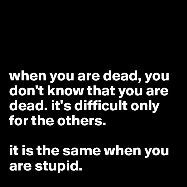 



when you are dead, you don't know that you are dead. it's difficult only for the others. 

it is the same when you are stupid. 
