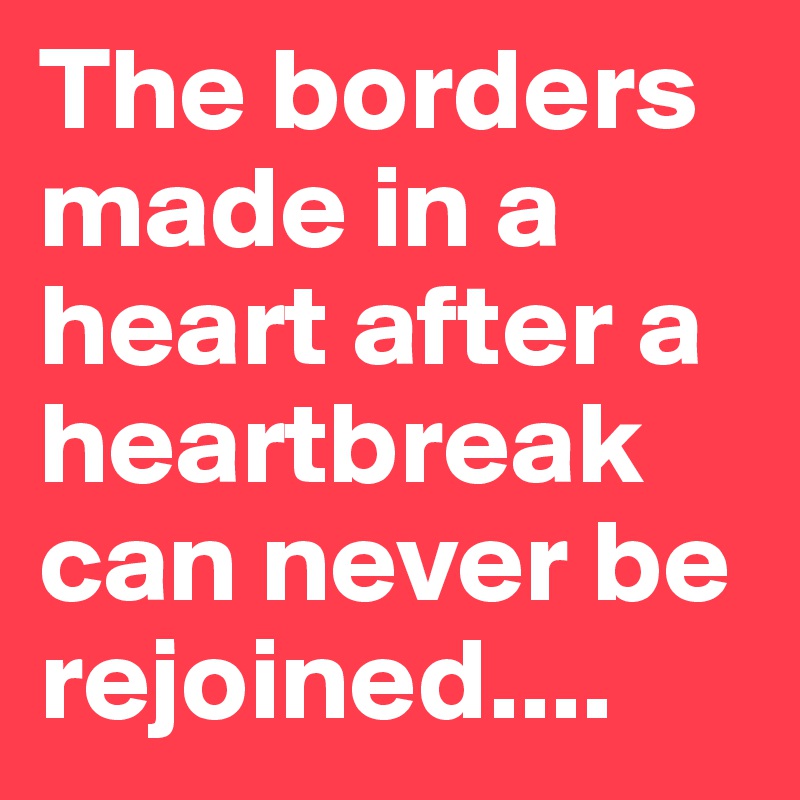 The borders made in a heart after a heartbreak can never be rejoined....