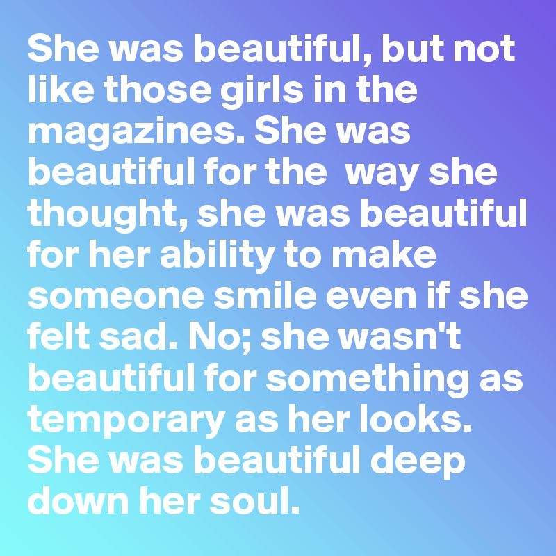 She was beautiful, but not like those girls in the magazines. She was beautiful for the  way she thought, she was beautiful for her ability to make someone smile even if she felt sad. No; she wasn't beautiful for something as temporary as her looks. She was beautiful deep down her soul.