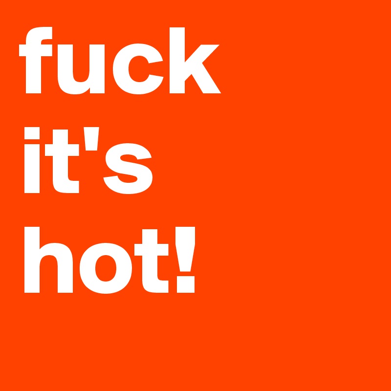 fuck it's 
hot!