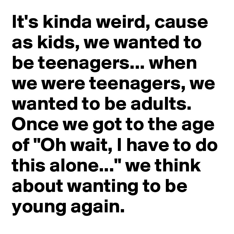 It's kinda weird, cause as kids, we wanted to be teenagers... when we were teenagers, we wanted to be adults. Once we got to the age of "Oh wait, I have to do this alone..." we think about wanting to be young again.