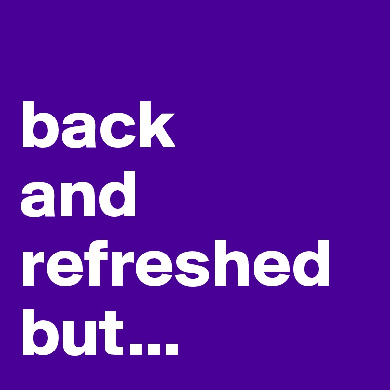 
back 
and refreshed
but...