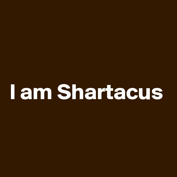 


I am Shartacus

