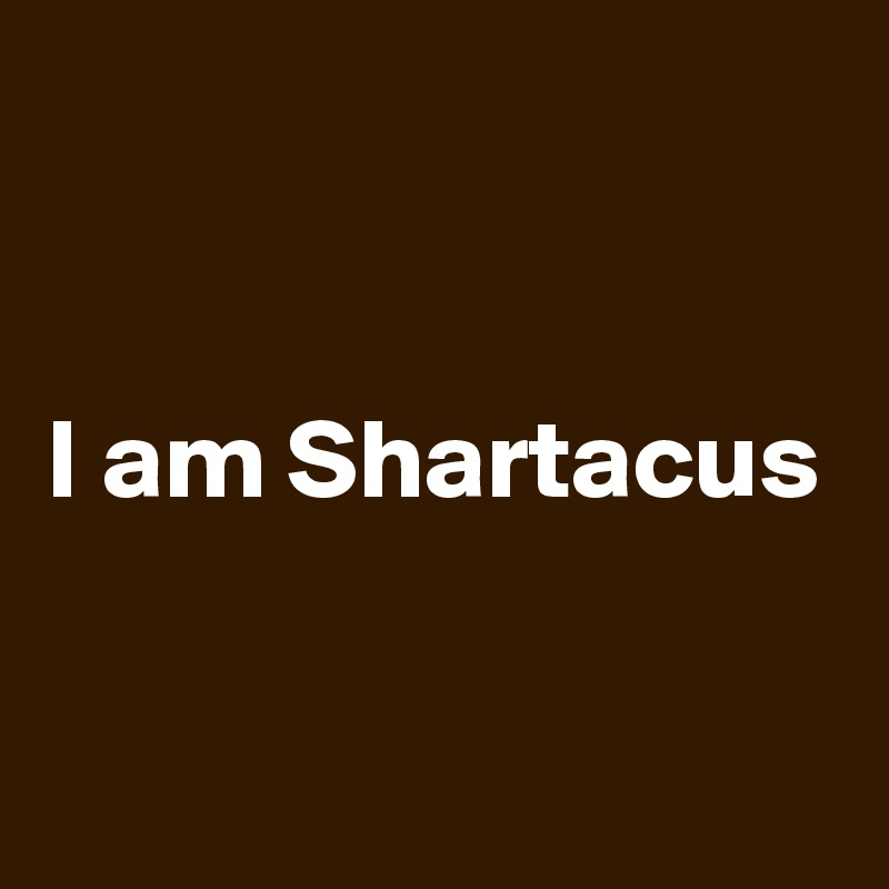 


I am Shartacus

