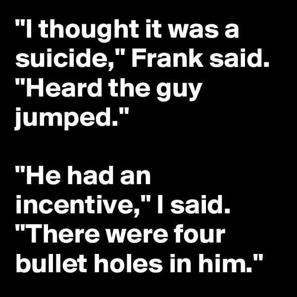 "I thought it was a suicide," Frank said. "Heard the guy jumped." 

"He had an incentive," I said. "There were four bullet holes in him."