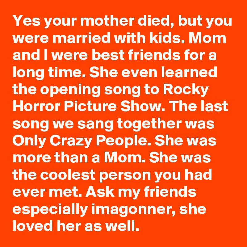 Yes your mother died, but you were married with kids. Mom and I were best friends for a long time. She even learned the opening song to Rocky Horror Picture Show. The last song we sang together was Only Crazy People. She was more than a Mom. She was the coolest person you had ever met. Ask my friends especially imagonner, she loved her as well.