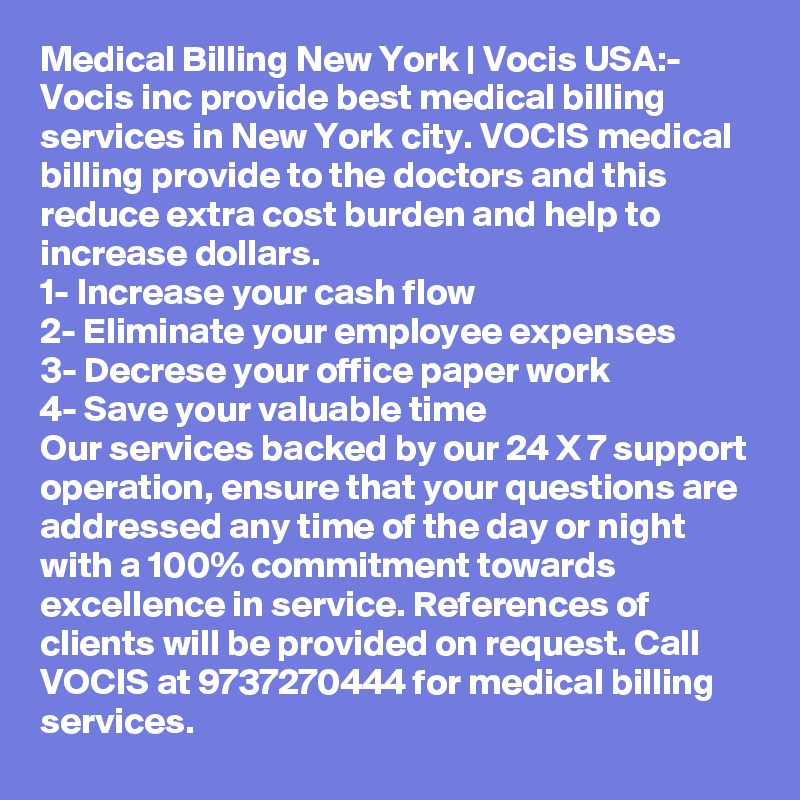 Medical Billing New York | Vocis USA:-
Vocis inc provide best medical billing services in New York city. VOCIS medical billing provide to the doctors and this reduce extra cost burden and help to increase dollars. 
1- Increase your cash flow
2- Eliminate your employee expenses
3- Decrese your office paper work
4- Save your valuable time
Our services backed by our 24 X 7 support operation, ensure that your questions are addressed any time of the day or night with a 100% commitment towards excellence in service. References of clients will be provided on request. Call VOCIS at 9737270444 for medical billing services.