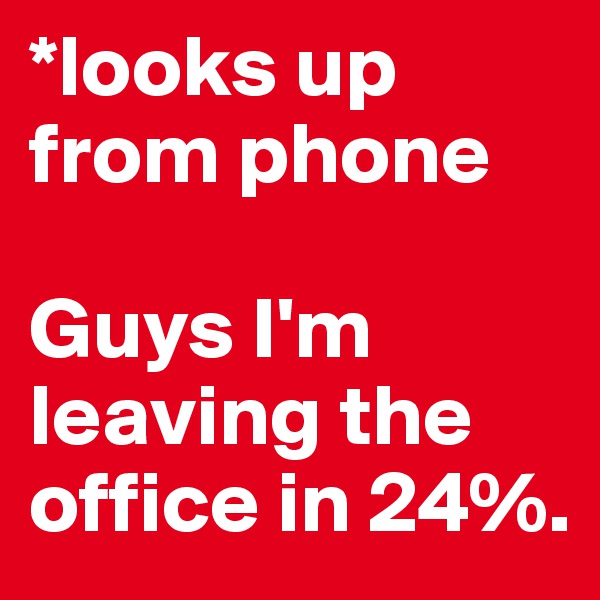 *looks up from phone

Guys I'm leaving the office in 24%.