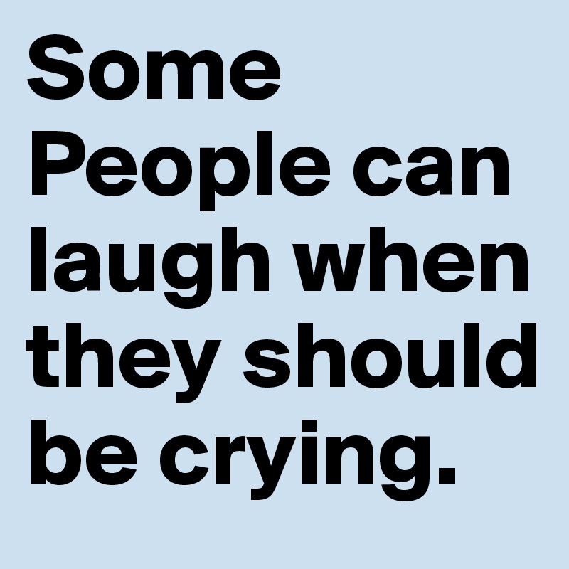Some People can laugh when they should be crying.