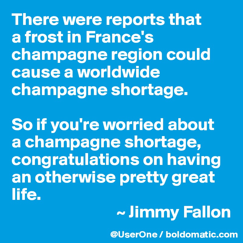 There were reports that
a frost in France's champagne region could cause a worldwide champagne shortage.

So if you're worried about
a champagne shortage, congratulations on having an otherwise pretty great life.
                              ~ Jimmy Fallon