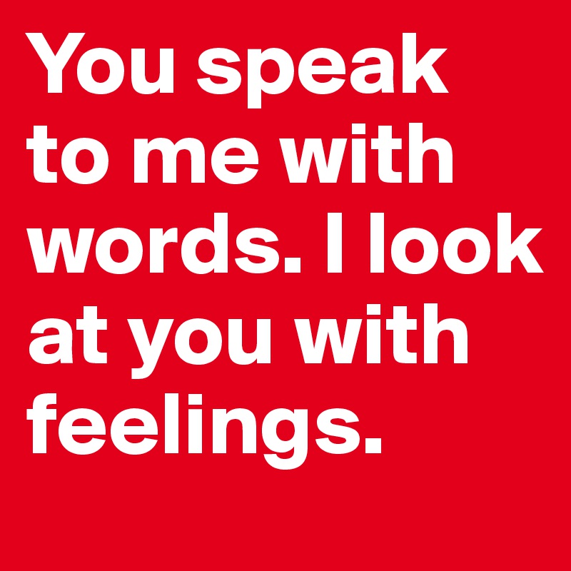 You speak to me with words. I look at you with feelings.