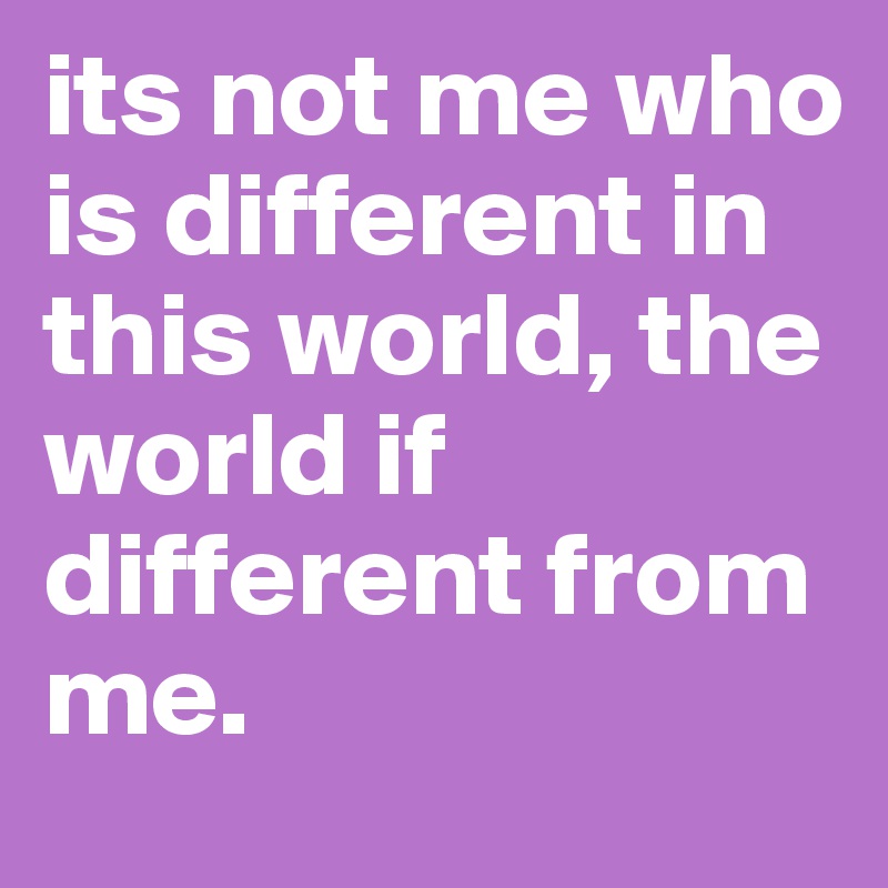 its not me who is different in this world, the world if different from me.