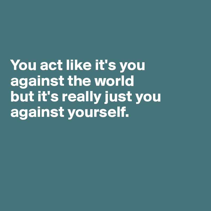 


You act like it's you against the world 
but it's really just you against yourself.




