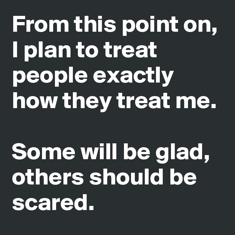 From this point on, I plan to treat people exactly how they treat me. 

Some will be glad, others should be scared. 
