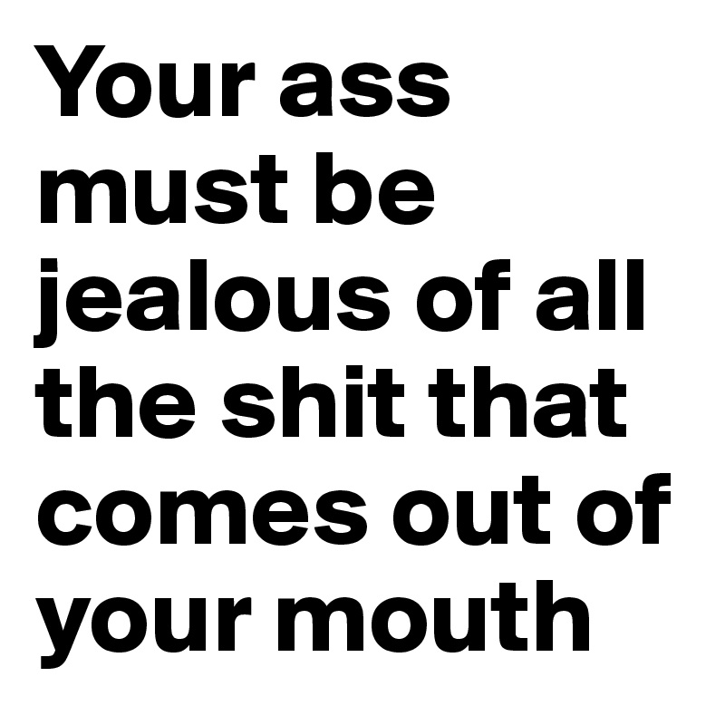 Your ass must be jealous of all the shit that comes out of your mouth