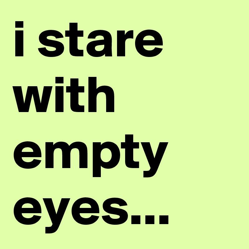 i stare with empty eyes...