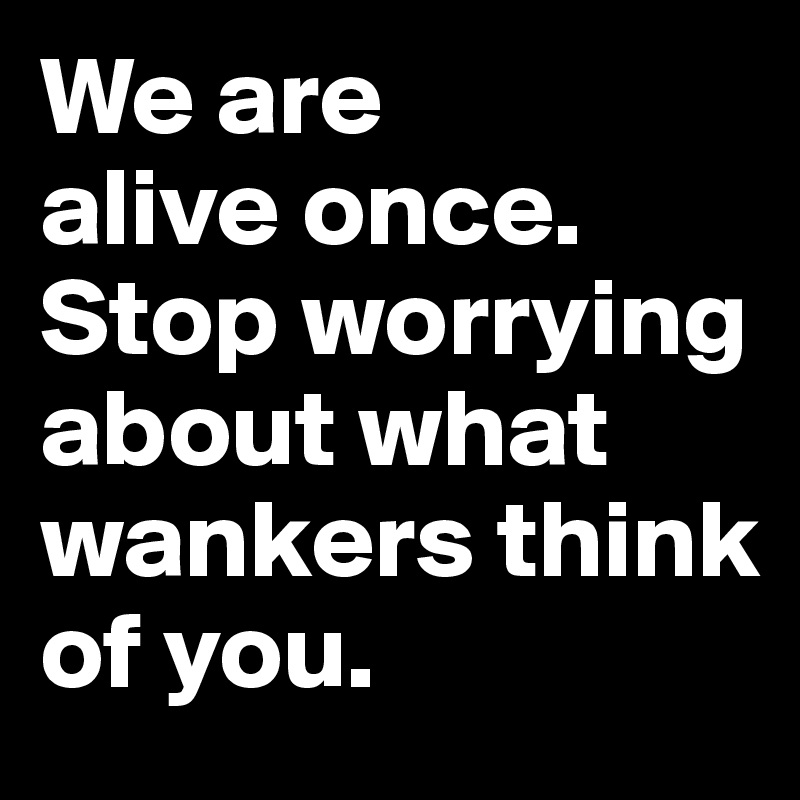 We Are Alive Once Stop Worrying About What Wankers Think Of You Post By Ziya On Boldomatic