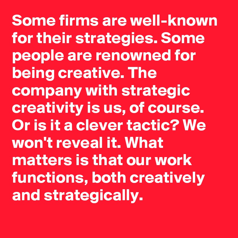 Some firms are well-known for their strategies. Some people are renowned for being creative. The company with strategic creativity is us, of course. Or is it a clever tactic? We won't reveal it. What matters is that our work functions, both creatively and strategically.