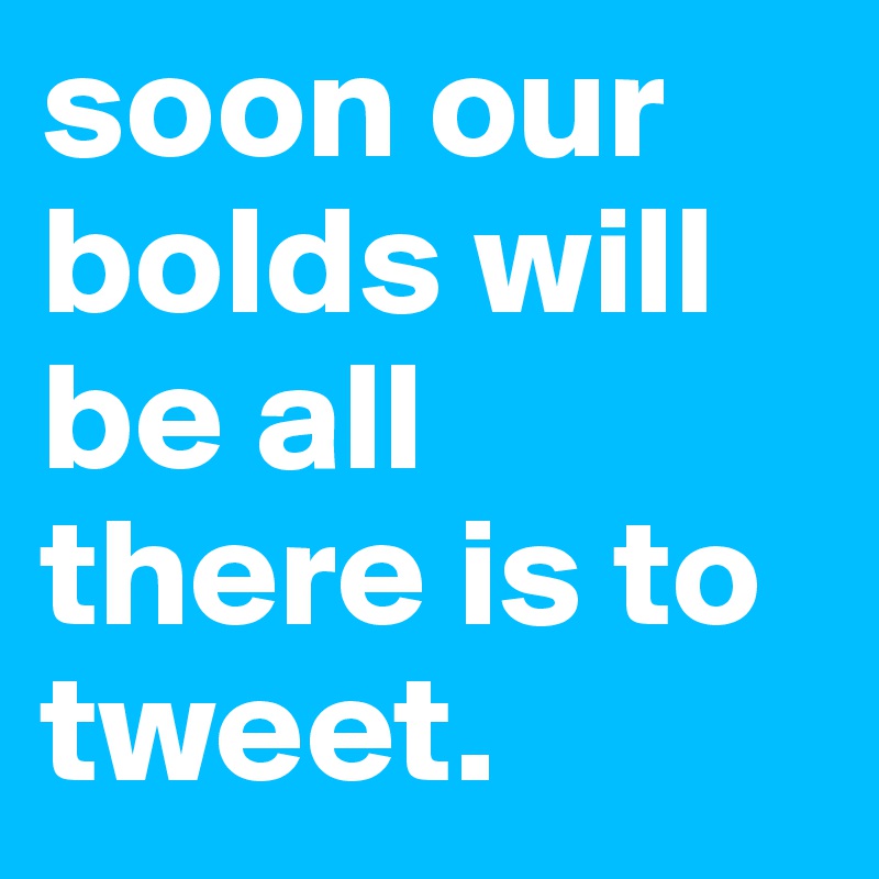 soon our bolds will be all there is to tweet. 
