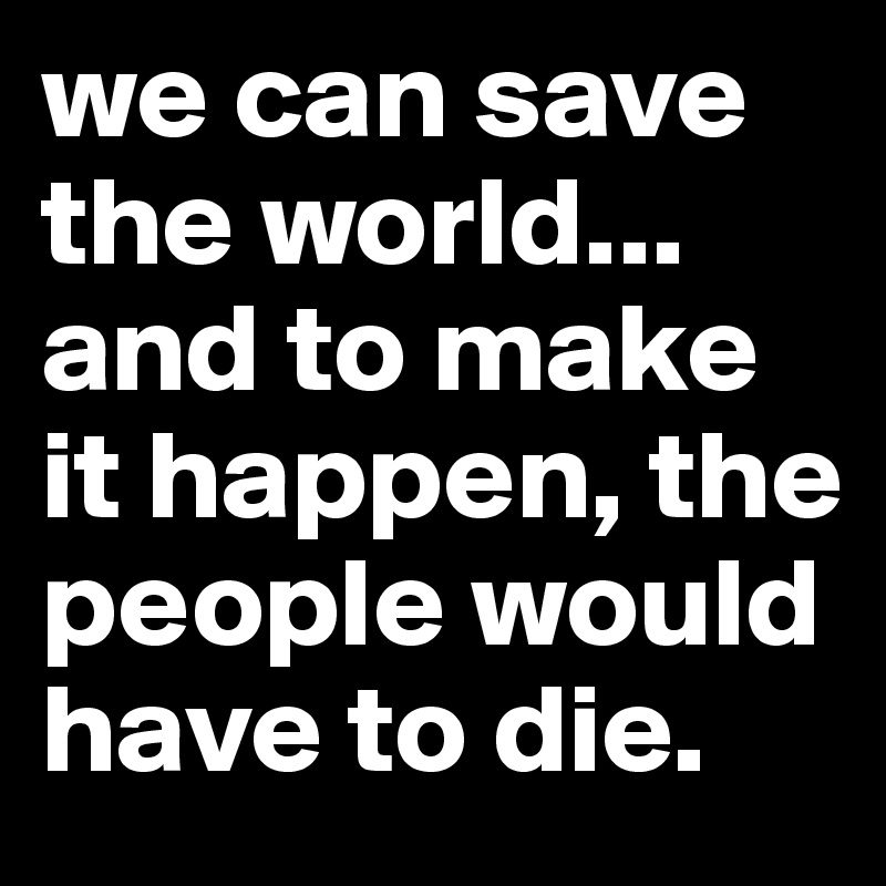 we can save the world... and to make it happen, the people would have to die.