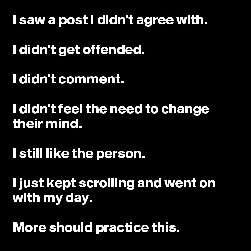 I saw a post I didn't agree with.

I didn't get offended.

I didn't comment.

I didn't feel the need to change their mind.

I still like the person.

I just kept scrolling and went on with my day.

More should practice this.